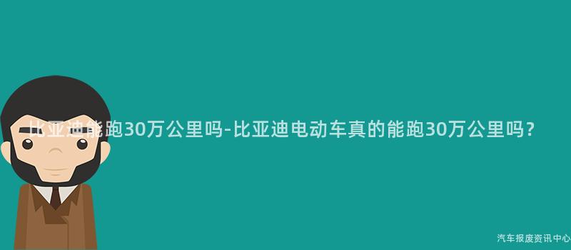 比亚迪能跑30万公里吗-比亚迪电动车真的能跑30万公里吗？