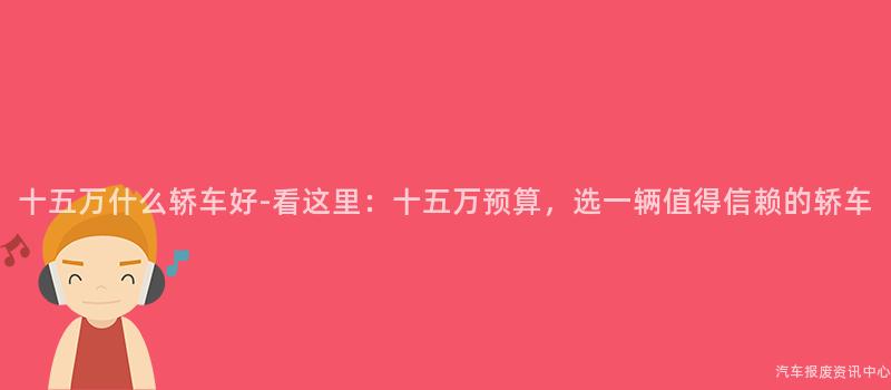 十五万什么轿车好-看这里：十五万预算，选一辆值得信赖的轿车