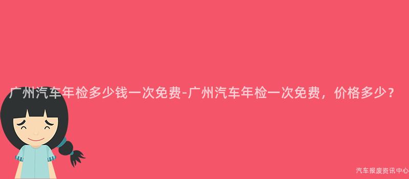 广州汽车年检多少钱一次免费-广州汽车年检一次免费，价格多少？