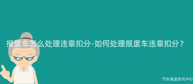 报废车怎么处理违章扣分-如何处理报废车违章扣分？