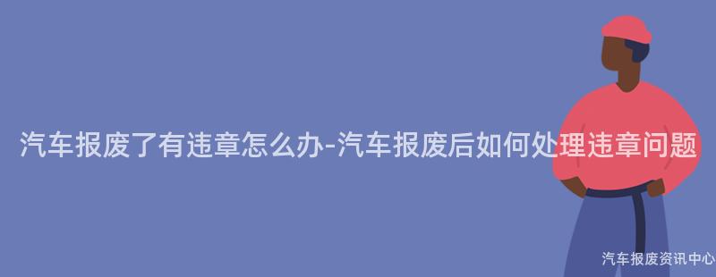 汽车报废了有违章怎么办-汽车报废后如何处理违章问题