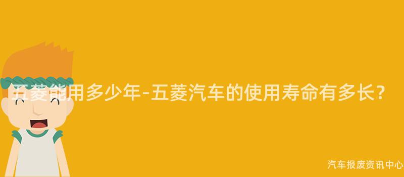 五菱能用多少年-五菱汽车的使用寿命有多长？