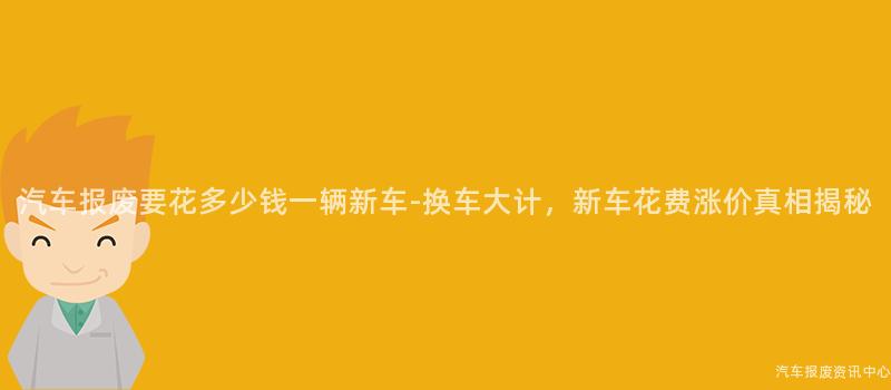 汽车报废要花多少钱一辆新车-换车大计，新车花费涨价真相揭秘