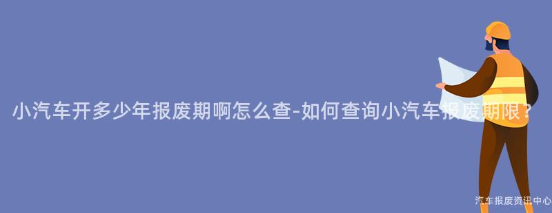 小汽车开多少年报废期啊怎么查-如何查询小汽车报废期限？