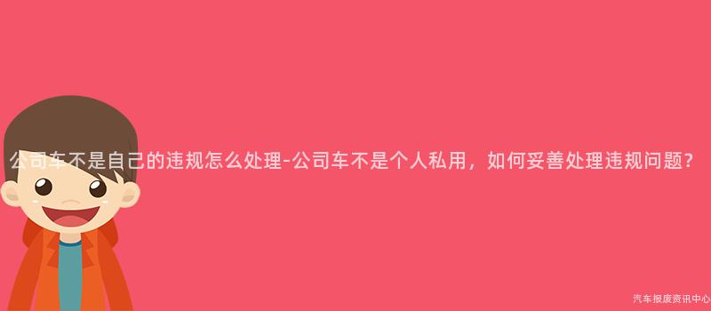 公司车不是自己的违规怎么处理-公司车不是个人私用，如何妥善处理违规问题？