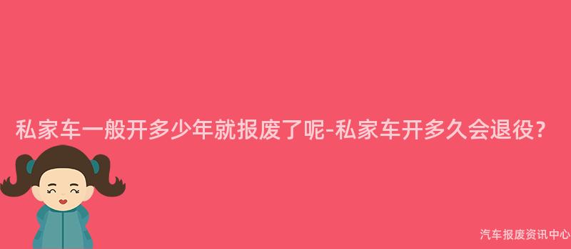 私家车一般开多少年就报废了呢-私家车开多久会退役？