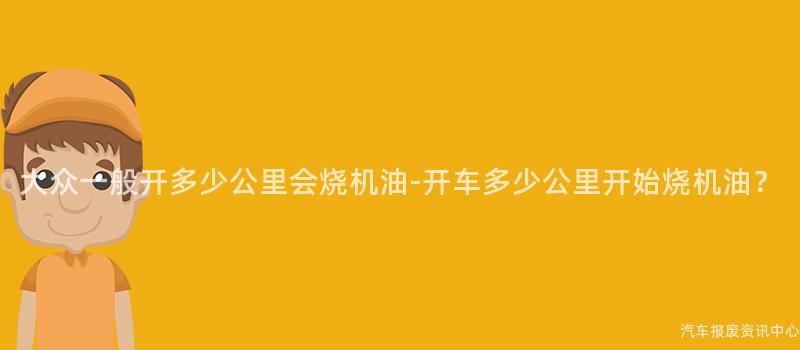 大众一般开多少公里会烧机油-开车多少公里开始烧机油？