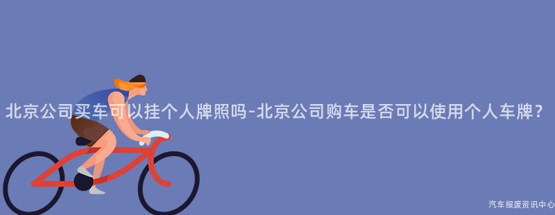 北京公司买车可以挂个人牌照吗-北京公司购车是否可以使用个人车牌？