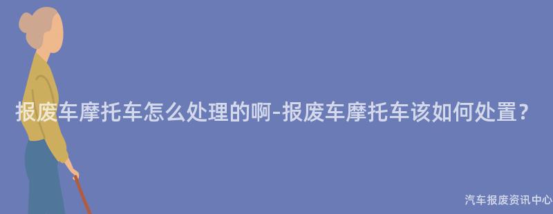 报废车摩托车怎么处理的啊-报废车摩托车该如何处置？
