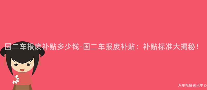 国二车报废补贴多少钱-国二车报废补贴：补贴标准大揭秘！