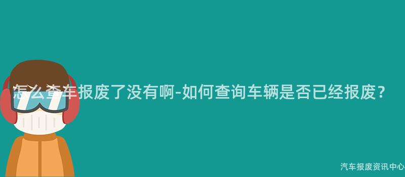 怎么查车报废了没有啊-如何查询车辆是否已经报废？