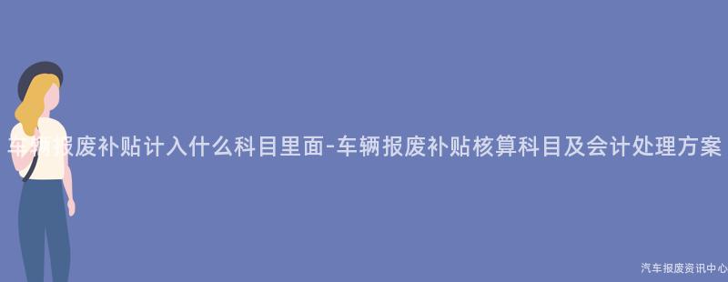 车辆报废补贴计入什么科目里面-车辆报废补贴核算科目及会计处理方案