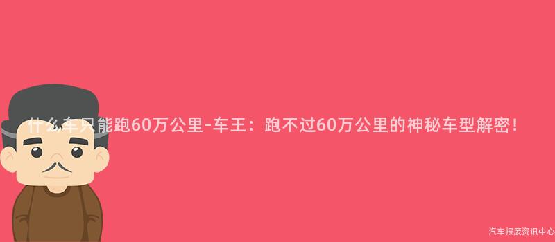 什么车只能跑60万公里-车王：跑不过60万公里的神秘车型解密！