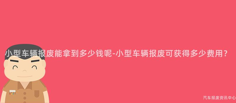 小型车辆报废能拿到多少钱呢-小型车辆报废可获得多少费用？