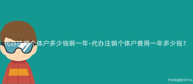 代办注销个体户多少钱啊一年-代办注销个体户费用一年多少钱？
