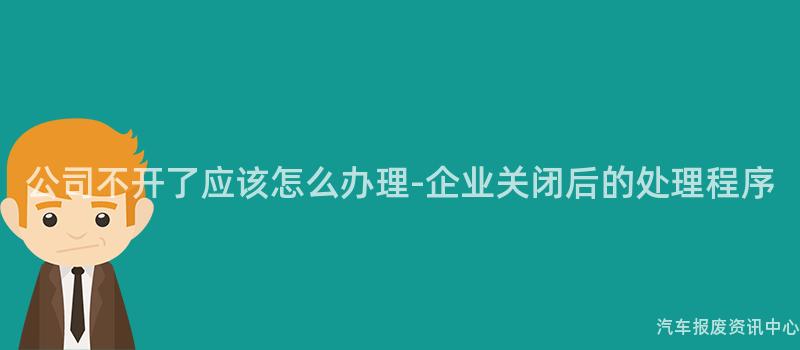 公司不开了应该怎么办理-企业关闭后的处理程序