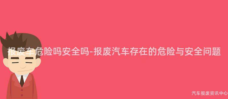 报废车危险吗安全吗-报废汽车存在的危险与安全问题