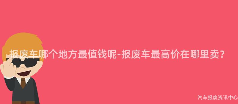 报废车哪个地方最值钱呢-报废车最高价在哪里卖？