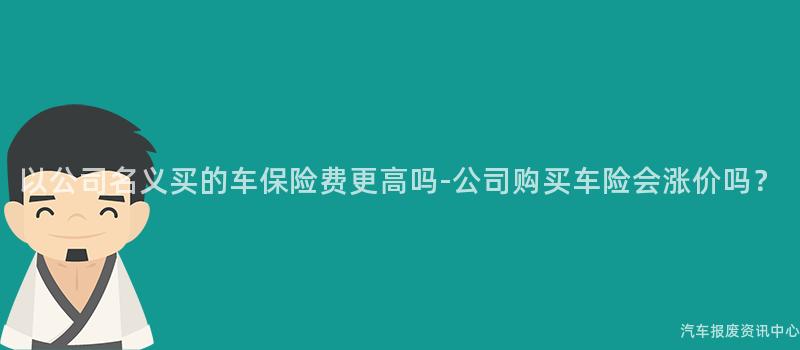 以公司名义买的车保险费更高吗-公司购买车险会涨价吗？