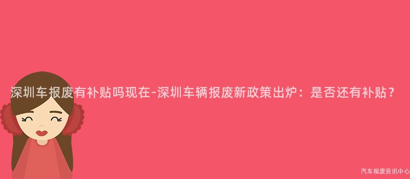 深圳车报废有补贴吗现在-深圳车辆报废新政策出炉：是否还有补贴？
