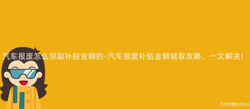 汽车报废怎么领取补贴金额的-汽车报废补贴金额领取攻略，一文解决！