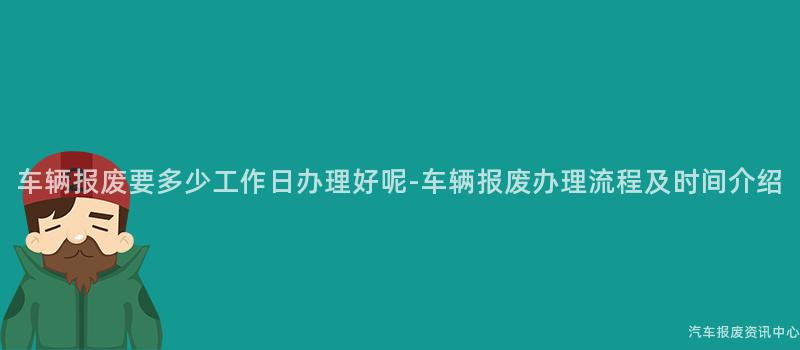车辆报废要多少工作日办理好呢-车辆报废办理流程及时间介绍
