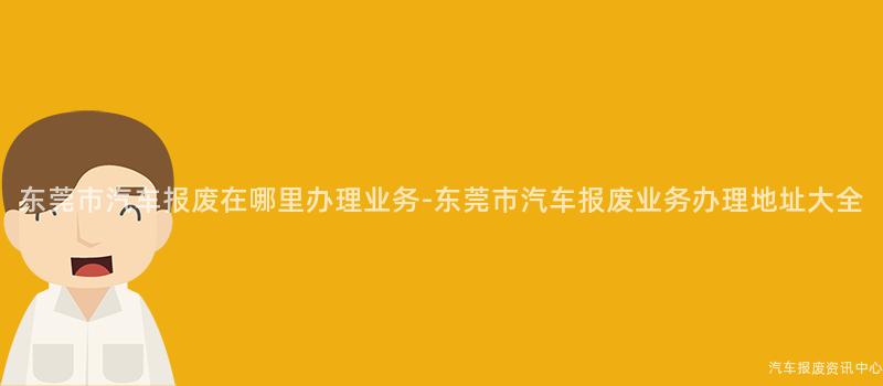 东莞市汽车报废在哪里办理业务-东莞市汽车报废业务办理地址大全