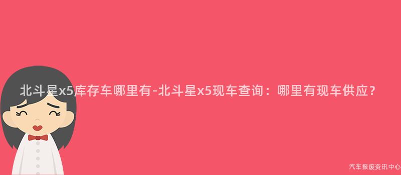 北斗星x5库存车哪里有-北斗星x5现车查询：哪里有现车供应？