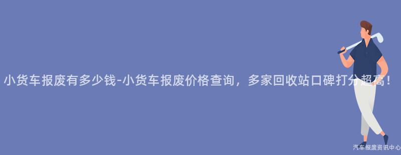 小货车报废有多少钱-小货车报废价格查询，多家回收站口碑打分超高！
