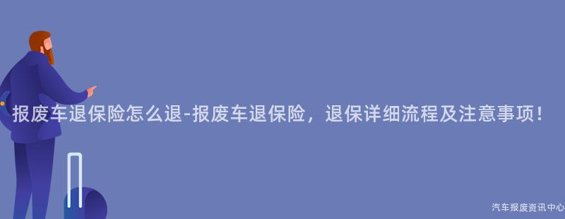 报废车退保险怎么退-报废车退保险，退保详细流程及注意事项！