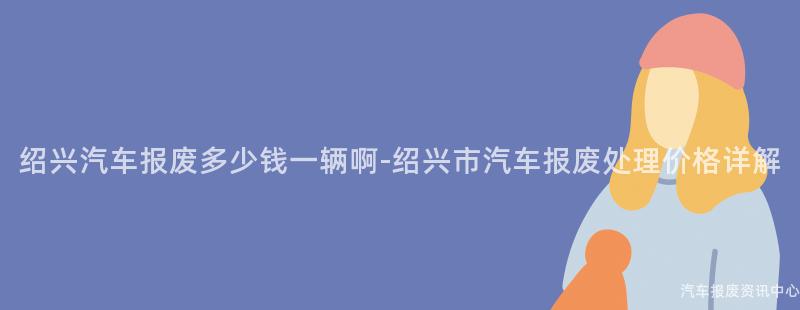 绍兴汽车报废多少钱一辆啊-绍兴市汽车报废处理价格详解