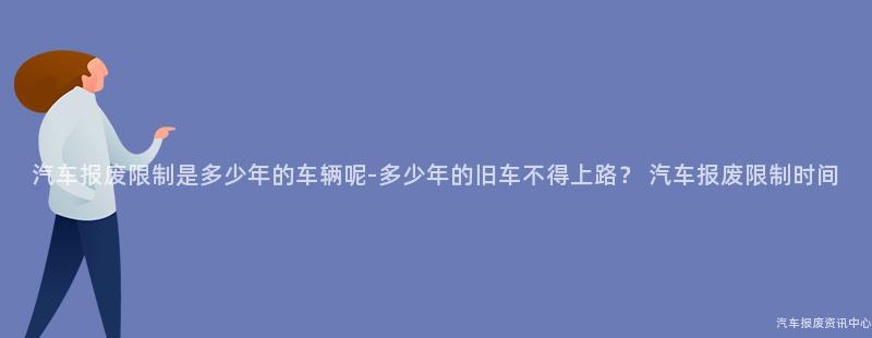 汽车报废限制是多少年的车辆呢-多少年的旧车不得上路？ 汽车报废限制时间