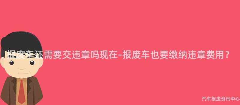 报废车还需要交违章吗现在-报废车也要缴纳违章费用？