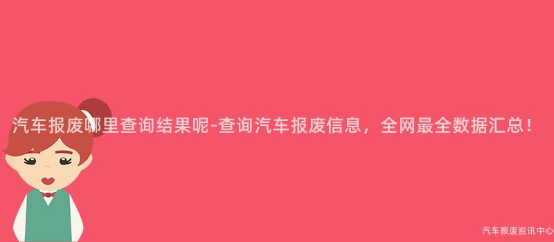 汽车报废哪里查询结果呢-查询汽车报废信息，全网最全数据汇总！