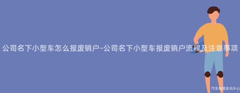 公司名下小型车怎么报废销户-公司名下小型车报废销户流程及注意事项