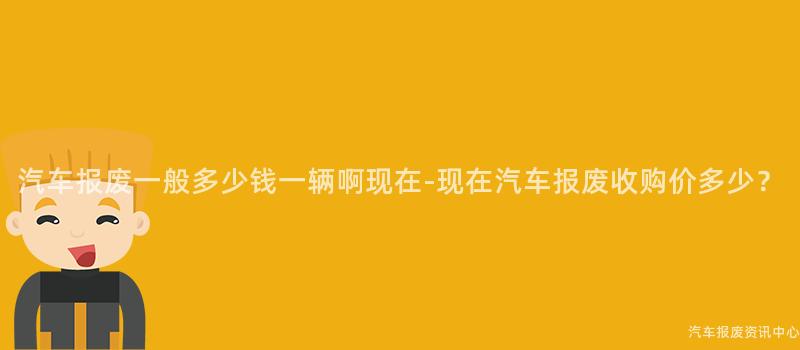 汽车报废一般多少钱一辆啊现在-现在汽车报废收购价多少？