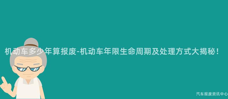 机动车多少年算报废-机动车年限生命周期及处理方式大揭秘！