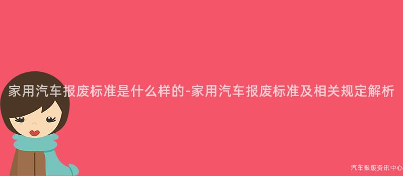 家用汽车报废标准是什么样的-家用汽车报废标准及相关规定解析