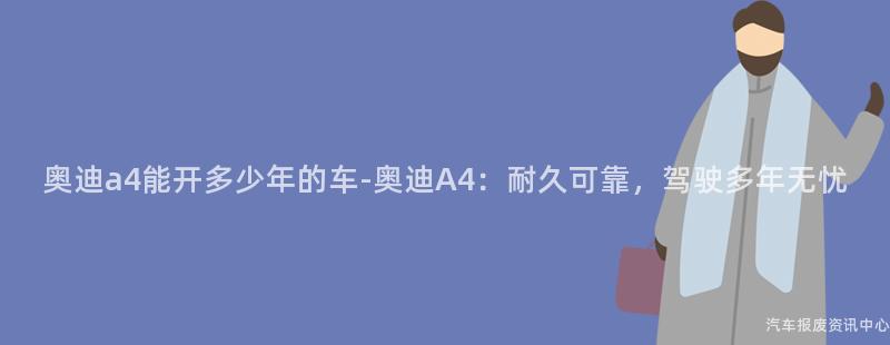 奥迪a4能开多少年的车-奥迪A4：耐久可靠，驾驶多年无忧
