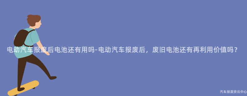 电动汽车报废后电池还有用吗-电动汽车报废后，废旧电池还有再利用价值吗？