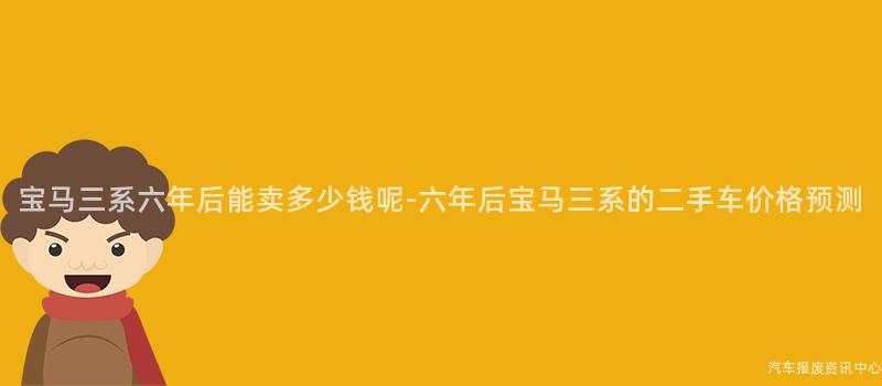 宝马三系六年后能卖多少钱呢-六年后宝马三系的二手车价格预测