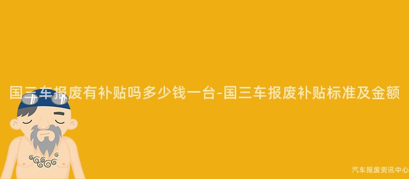 国三车报废有补贴吗多少钱一台-国三车报废补贴标准及金额