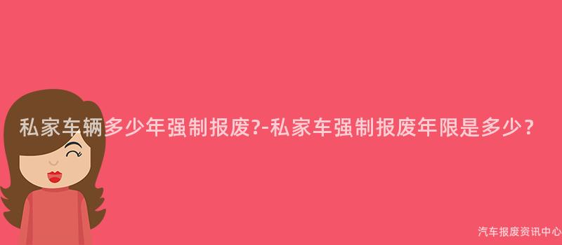 私家车辆多少年强制报废?-私家车强制报废年限是多少？