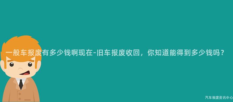 一般车报废有多少钱啊现在-旧车报废收回，你知道能得到多少钱吗？