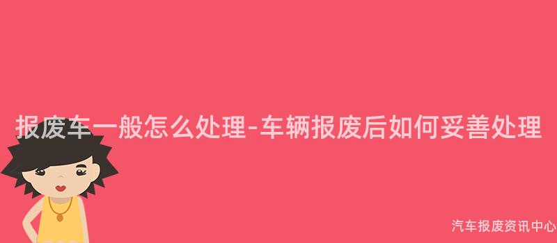 报废车一般怎么处理-车辆报废后如何妥善处理