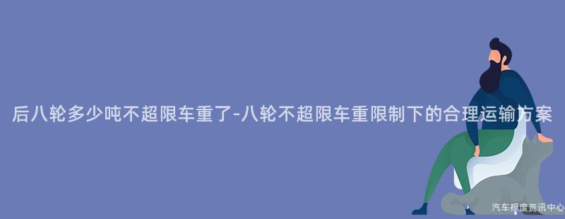后八轮多少吨不超限车重了-八轮不超限车重限制下的合理运输方案