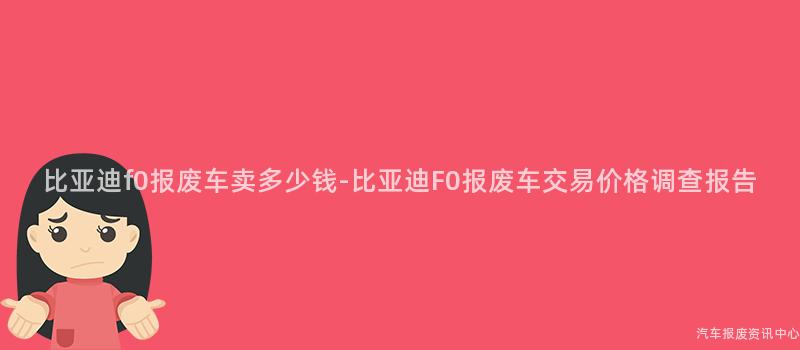 比亚迪f0报废车卖多少钱-比亚迪F0报废车交易价格调查报告