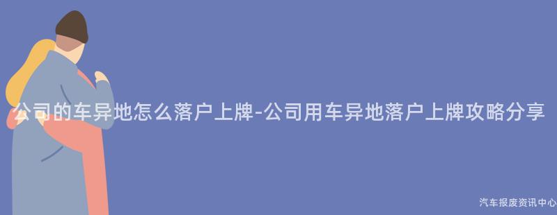 公司的车异地怎么落户上牌-公司用车异地落户上牌攻略分享