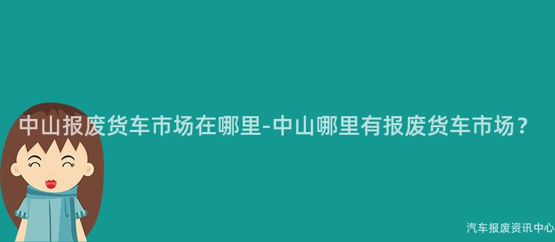 中山报废货车市场在哪里-中山哪里有报废货车市场？
