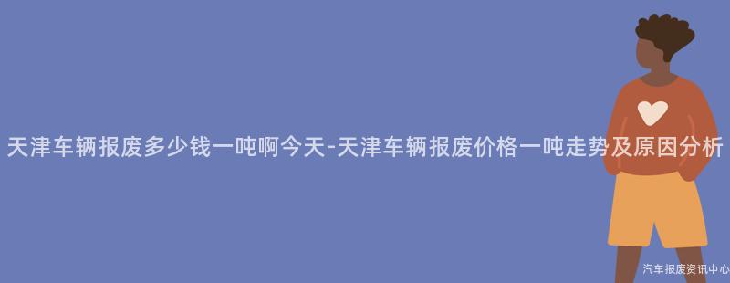 天津车辆报废多少钱一吨啊今天-天津车辆报废价格一吨走势及原因分析